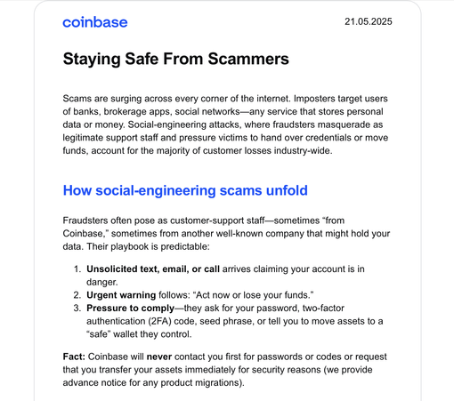 Screenshot of a Coinbase newsletter sent out on May, 21st 2025:

"Staying Safe From Scammers

Scams are surging across every corner of the internet. Imposters target users of banks, brokerage apps, social networks—any service that stores personal data or money. Social-engineering attacks, where fraudsters masquerade as legitimate support staff and pressure victims to hand over credentials or move funds, account for the majority of customer losses industry-wide.

How social-engineering scams unfold
Fraudsters often pose as customer-support staff—sometimes “from Coinbase,” sometimes from another well-known company that might hold your data. Their playbook is predictable:
Unsolicited text, email, or call arrives claiming your account is in danger.
Urgent warning follows: “Act now or lose your funds.”
Pressure to comply—they ask for your password, two-factor authentication (2FA) code, seed phrase, or tell you to move assets to a “safe” wallet they control.

Fact: Coinbase will never contact you first for passwords or codes or request that you transfer your assets immediately for security reasons (we provide advance notice for any product migrations)."