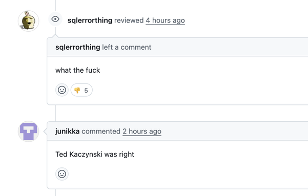- sqlerrorthing reviewed 4 hours ago and left a comment: what the fuck
- junikka commented 2 hours ago: Ted Kaczynski was right