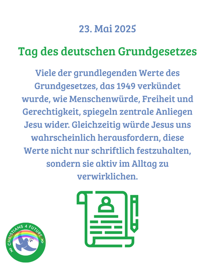 23. Mai 2025 Tag des deutschen Grundgesetzes Viele der grundlegenden Werte des Grundgesetzes, das 1949 verkündet wurde, wie Menschenwürde, Freiheit und Gerechtigkeit, spiegeln zentrale Anliegen Jesu wider. Gleichzeitig würde Jesus uns wahrscheinlich herausfordern, diese Werte nicht nur schriftlich festzuhalten, sondern sie aktiv im Alltag zu verwirklichen.
