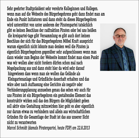 Sehr gehrter Stadtpräsident sehr verehrte Kolleginnen und Kollegen wenn man auf die Webseite des Bürgerbegehrens geht dann findet man am Ende ein Punkt Initiatoren und dann steht da dieses Bürgerbegehren wird unterstützt von unter anderem der Piratenpartei. Tatsächlich gibt es keinen Beschluss der Ratsfraktion Piraten oder bei uns heißen die kreispartei-tage gibt Versammlung es gibt auch dort keinen Beschluss der sich für das Bürgerbegehren Möbel Kraft ausspricht. warum eigentlich nicht könnte man denken weil die Piraten ja eigentlich Bürgerbegehren gegenüber sehr aufgeschlossen. Wwenn man dann wieder zum Beginn der Webseite kommt findet man einen Punkt was wir wollen aber nicht fordern dürfen schon mal nach Mogelpackung aus und dann steht hier da wird sehr darauf hingewiesen dass wenn man sie wollen das Gelände als Kleingartenanlage und Grünfläche dauerhaft erhalten und das wäre aber nach Auffassung eine Gerichte als negativ oder Verhinderungsplanung anzusehen genau das sehen wir auch für uns Piraten ist ein Bürgerbegehren ein gestaltendes Element das konstruktiv wirken soll das den Bürgern die Möglichkeit geben soll aktiv eine Gestaltung mitzuwirken hier geht es aber eigentlich nur darum etwas zu verhindern und allein aus wirtschaftlichen Gründen für die Gesamtlage der Stadt ist das aus unserer Sicht nicht zu verantworten