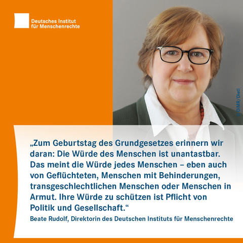 Sharepic mit dem Logo des Deutschen Instituts für Menschenrechte links obe. Rechts ist das Foto einer Person mit Brille und Halskette zu sehen. Darunter folgt Text:
"Zum Geburtstag des Grundgesetzes erinnern wir daran: Die Würde des Menschen ist unantastbar. Das meint die Würde jedes Menschen – eben auch von Geflüchteten, Menschen mit Behinderungen, transgeschlechtlichen Menschen oder Menschen in Armut. Ihre Würde zu schützen ist Pflicht von Politik und Gesellschaft."
Beate Rudolf, Direktorin des Deutschen Instituts für Menschenrechte