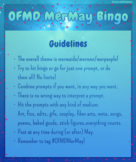 Image description by BizarreLittleMew: A graphic titled “OFMD MerMay Bingo”. The background is a screencap from the underwater post-credits scene of OFMD S2E3, light coming from above. There are pink sparkles around the border. On a turquoise-to-blue overlaid rectangle, it says: Guidelines - The overall theme is mermaids/mermen/merpeople! - Try to hit bingo or go for just one prompt, or do them all! No limits! Combine prompts if you want, in any way you want. There is no wrong way to interpret a prompt. Hit the prompts with any kind of medium: Art, fics, edits, gifs, cosplay, fiber arts, meta, songs, poems, baked goods, stick figures, everything counts. Post at any time during (or after) May. Remember to tag # OFMDMerMay! In the top right corner, it is watermarked “BizarreLittleMew”.