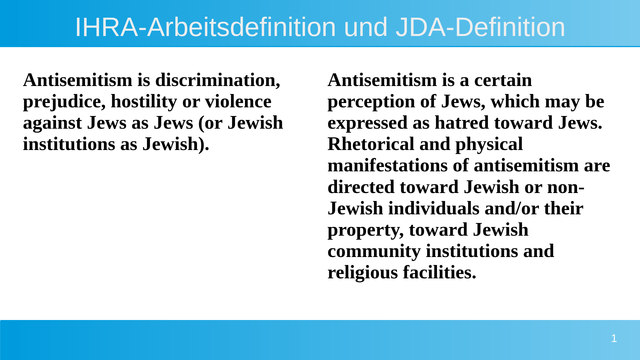 IHRA-Arbeitsdefinition und JDA-Definition zum vergleich nebeneinander gestellt.

JDA Antisemitism is discrimination, prejudice, hostility or violence against Jews as Jews (or Jewish institutions as Jewish).

IHRA: Antisemitism is a certain perception of Jews, which may be expressed as hatred toward Jews. Rhetorical and physical manifestations of antisemitism are directed toward Jewish or non-Jewish individuals and/or their property, toward Jewish community institutions and religious facilities.