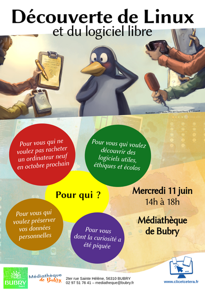 Affiche annonçant un événement : Découverte de Linux et du logiciel libre.
Une illustration de David Revoy montre le pingouin Tux en train de se faire interviewer par plusieurs journalistes qui sont hors champ mais dont on peut voir les micros, bloc notes et appareils photo. Tux semble ému.
Est ensuite précisé dans des cercles colorés : "pour qui ?"
"pour vous que ne voulez pas racheter un ordinateur neuf en octobre prochain"
"pour vous qui voulez découvrir des logiciels utiles, éthiques et écolos"
"pour vous que voulez préserver vos données personnelles"
"pour vous dont la curiosité a été piquée"
Mercredi 11 juin, 14h à 18h
Médiathèque de Bubry.
Événement organisé par la médithèque municipale de la commune de Bubry et l'entreprise Clic&Cetera