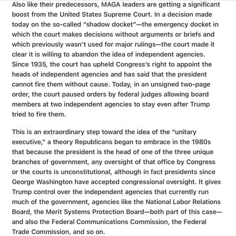 Heather Cox Richardson 5/22/25
SCOTUS’ Shadow Docket Hands Trump Power over Independent Agencies

Also like their predecessors, MAGA leaders are getting a significant boost from the United States Supreme Court. In a decision made today on the so-called “shadow docket”—the emergency docket in which the court makes decisions without arguments or briefs and which previously wasn’t used for major rulings—the court made it clear it is willing to abandon the idea of independent agencies. Since 1935, the court has upheld Congress'’s right to appoint the heads of independent agencies and has said that the president cannot fire them without cause. Today, in an unsigned two-page order, the court paused orders by federal judges allowing board members at two independent agencies to stay even after Trump tried to fire them.

This is an extraordinary step toward the idea of the “unitary executive,” a theory Republicans began to embrace in the 1980s that because the president is the head of one of the three unique branches of government, any oversight of that office by Congress or the courts is unconstitutional, although in fact presidents since George Washington have accepted congressional oversight. It gives Trump control over the independent agencies that currently run much of the government, agencies like the National Labor Relations Board, the Merit Systems Protection Board—both part of this case— and also the Federal Communications Commission, the Federal Trade Commission, and so on.