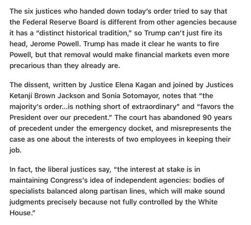 Heather Cox Richardson 5/22/25
SCOTUS Destroys Precedent in Shadow Docket. Dissent from the Bench

The six justices who handed down today’s order tried to say that the Federal Reserve Board is different from other agencies because it has a “distinct historical tradition,” so Trump can't just fire its head, Jerome Powell. Trump has made it clear he wants to fire Powell, but that removal would make financial markets even more precarious than they already are.

The dissent, written by Justice Elena Kagan and joined by Justices Ketanji Brown Jackson and Sonia Sotomayor, notes that “the majority’s order...is nothing short of extraordinary” and “favors the President over our precedent.” The court has abandoned 90 years of precedent under the emergency docket, and misrepresents the case as one about the interests of two employees in keeping their job.

In fact, the liberal justices say, “the interest at stake is in maintaining Congress's idea of independent agencies: bodies of specialists balanced along partisan lines, which will make sound judgments precisely because not fully controlled by the White House."