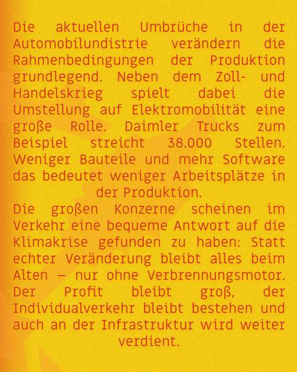 Die aktuellen Umbrüche in der Automobilindustrie verändern die Rahmenedingungen der Produktion grundlegend. Neben dem Zoll- und Handelskrieg spielt dabei die Umstellung auf Elektromobilität eine große Rolle. Daimler Trucks zum Beispiel streicht 38.000 Stellen. Weniger Bauteile und mehr Software – das bedeutet weniger Arbeitsplätze in der Produktion.

Die großen Konzerne scheinen im Verkehr eine bequeme Antwort auf die Klimakrise gefunden zu haben: Statt echter Veränderung bleibt alles beim Alten – nur ohne Verbrennungsmotor. Der Profit bleibt groß, der Individualverkehr bleibt bestehen, und auch an der Infrastruktur wird weiter verdient.
