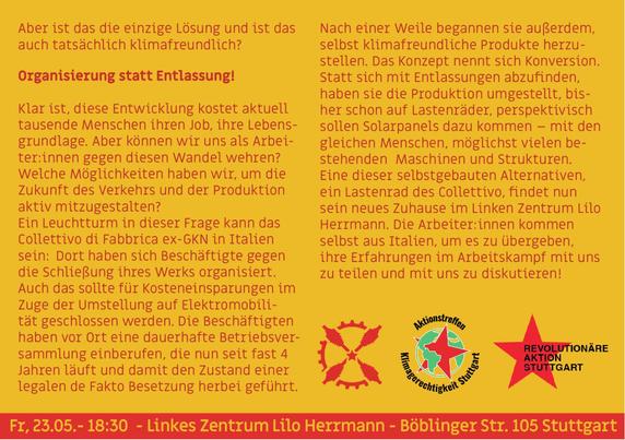 Aber ist das die einzige Lösung und ist das auch tatsächlich klimafreundlich?

Organisierung statt Entlassung!

Klar ist, diese Entwicklung kostet aktuell tausende Menschen ihren Job, ihre Lebensgrundlage. Aber können wir uns als Arbeiter:innen gegen diesen Wandel wehren? Welche Möglichkeiten haben wir, um die Zukunft des Verkehrs und der Produktion aktiv mitzugestalten?

Ein Leuchtturm in dieser Frage kann das Collettivo di Fabbrica ex GKN in Italien sein: Dort haben sich Beschäftigte gegen die Schließung ihres Werks organisiert. Auch das sollte für Kosteneinsparungen im Zuge der Umstellung auf Elektromobilität geschlossen werden. Die Beschäftigten vor Ort eine dauerhafte Betriebsversammlung einberufen, die nun seit fast 3 Jahren läuft und damit den Zustand einer legalen de Fakto Besetzung herbei geführt. Nach einer Weile begannen sie außerdem, selbst klimafreundliche Produkte herzustellen. Das Konzept nennt sich Konversion. Statt sich mit Entlassungen abzufinden, haben sie die Produktion umgestellt, bisher schon auf Lastenräder, perspektivisch sollen Solarpanels dazu kommen – mit den gleichen Menschen, möglichst vielen bestehenden Maschinen und Strukturen.

Eine dieser selbstgebauten Alternativen, ein Lastenrad des Collettivo, findet nun sein neues Zuhause im Linken Zentrum Lilo Herrmann. Die Arbeiter:innen kommen selbst aus Italien, um es zu übergeben, ihre Erfahrungen im Arbeitskampf mit uns zu teilen und mit uns zu diskutieren!