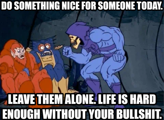 Do something nice for someone today. Leave them alone. Life is hard enough without your bullshit.