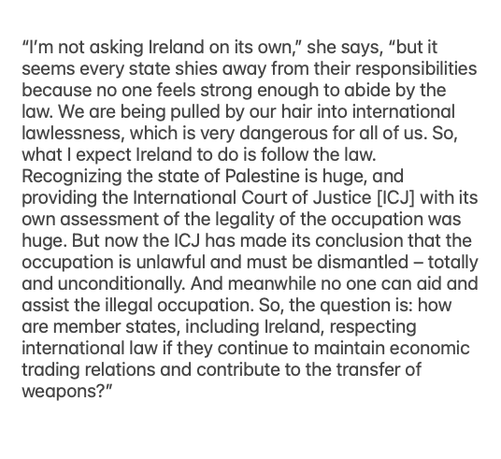 In article in the Irish Times titled: Francesca Albanese: ‘The struggle against the Mafia has marked me and my sense of justice’

"I’m not asking Ireland on its own,” she says, “but it seems every state shies away from their responsibilities because no one feels strong enough to abide by the law. We are being pulled by our hair into international lawlessness, which is very dangerous for all of us. So, what I expect Ireland to do is follow the law. Recognising the state of Palestine is huge, and providing the International Court of Justice [ICJ] with its own assessment of the legality of the occupation was huge. But now the ICJ has made its conclusion that the occupation is unlawful and must be dismantled – totally and unconditionally. And meanwhile no one can aid and assist the illegal occupation. So, the question is: how are member states, including Ireland, respecting international law if they continue to maintain economic trading relations and contribute to the transfer of weapons?”
