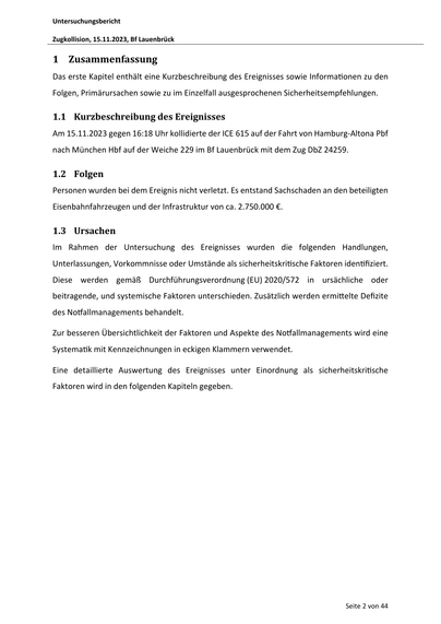 Untersuchungsbericht
Zugkollision, 15.11.2023, Bf Lauenbrück
1 Zusammenfassung
Das erste Kapitel enthält eine Kurzbeschreibung des Ereignisses sowie Informa onen zu den
Folgen, Primärursachen sowie zu im Einzelfall ausgesprochenen Sicherheitsempfehlungen.
1.1 Kurzbeschreibung des Ereignisses
Am 15.11.2023 gegen 16:18 Uhr kollidierte der ICE 615 auf der Fahrt von Hamburg-Altona Pbf
nach München Hbf auf der Weiche 229 im Bf Lauenbrück mit dem Zug DbZ 24259.
1.2 Folgen
Personen wurden bei dem Ereignis nicht verletzt. Es entstand Sachschaden an den beteiligten
Eisenbahnfahrzeugen und der Infrastruktur von ca. 2.750.000 €.
1.3 Ursachen
Im Rahmen der Untersuchung des Ereignisses wurden die folgenden Handlungen,
Unterlassungen, Vorkommnisse oder Umstände als sicherheitskri sche Faktoren iden fiziert.
Diese werden gemäß Durchführungsverordnung (EU) 2020/572 in ursächliche oder
beitragende, und systemische Faktoren unterschieden. Zusätzlich werden ermi elte Defizite
des No …