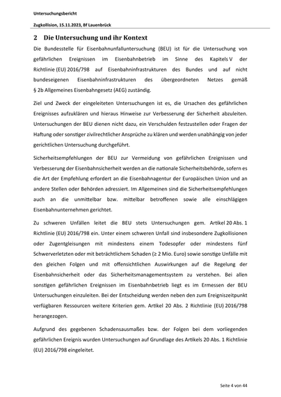 Untersuchungsbericht
Zugkollision, 15.11.2023, Bf Lauenbrück
2 Die Untersuchung und ihr Kontext
Die Bundesstelle für Eisenbahnunfalluntersuchung (BEU) ist für die Untersuchung von
gefährlichen
Ereignissen
im
Eisenbahnbetrieb
im
Sinne
des
Kapitels V
der
Richtlinie (EU) 2016/798 auf Eisenbahninfrastrukturen des Bundes und auf nicht
bundeseigenen
Eisenbahninfrastrukturen
des
übergeordneten
Netzes
gemäß
§ 2b Allgemeines Eisenbahngesetz (AEG) zuständig.
Ziel und Zweck der eingeleiteten Untersuchungen ist es, die Ursachen des gefährlichen
Ereignisses aufzuklären und hieraus Hinweise zur Verbesserung der Sicherheit abzuleiten.
Untersuchungen der BEU dienen nicht dazu, ein Verschulden festzustellen oder Fragen der
Ha ung oder sons ger zivilrechtlicher Ansprüche zu klären und werden unabhängig von jeder
gerichtlichen Untersuchung durchgeführt.
Sicherheitsempfehlungen der BEU zur Vermeidung von gefährlichen Ereignissen und
Verbesserung der Eisenbahnsicherheit …