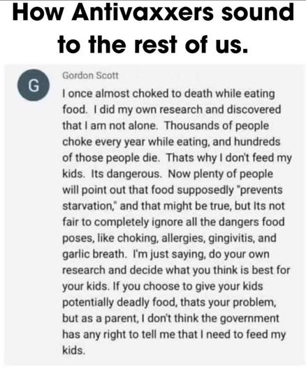 How Antivaxxers sound to the rest of us:


Gordon Scott
I once almost choked to death while eating food. I did my own research and discovered that I am not alone. Thousands of people choke every year while eating, and hundreds of those people die. Thats why I don't feed my kids. Its dangerous. Now plenty of people will point out that food supposedly "prevents starvation," and that might be true, but its not fair to completely ignore all the dangers food poses, like choking, allergies, gingivitis, and garlic breath. I'm just saying, do your own research and decide what you think is best for your kids. If you choose to give your kids potentially deadly food, thats your problem, but as a parent, I don't think the government has any right to tell me that I need to feed my kids.