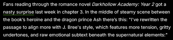 Quote from @404media article:
Fans reading through the romance novel Darkhollow Academy: Year 2 got a nasty surprise last week in chapter 3. In the middle of steamy scene between the book’s heroine and the dragon prince Ash there’s this: "I've rewritten the passage to align more with J. Bree's style, which features more tension, gritty undertones, and raw emotional subtext beneath the supernatural elements:"