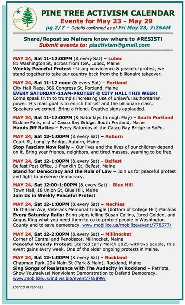MAY 24, Sat 11-12:00PM (& every Sat) – #LubecME
81 Washington St, across from IGA
Weekly Peaceful Protest 

MAY 24, Sat 11-12 noon (& every Sat) – #PortlandME
City Hall Plaza, 389 Congress St
EVERY SATURDAY-11AM-PROTEST @ CITY HALL THIS WEEK!

MAY 24, Sat 11-12:00PM (& Saturdays through May) – #SouthPortlandME
Erskine Park, end of Casco Bay Bridge
#HandsOff Rallies – Every Saturday at the Casco Bay Bridge in SoPo.

MAY 24, Sat 12-1:00PM (& every Sat) – #AuburnME
Court St, Longley Bridge
#StopFascismNow Rally – Our lives and the lives of our children depend on it. Bring your friends, neighbors, and tired masses, yearning to be free. 

MAY 24, Sat 12-1:00PM (& every Sat) – #BelfastME
Belfast Post Office, 1 Franklin St
Stand for Democracy and the Rule of Law – Join us for peaceful protest and fight to preserve democracy. 

MAY 24, Sat 12:00-1:00PM (& every Sat) – #BlueHillME
Town Hall, 18 Union St
Join Us in Weekly Peaceful Protest

MAY 24, Sat 12-1:00PM (& every Sat) – #MachiasME
16 O'Brien Ave, Veterans Memorial Triangle (bottom of College Hill) 
Every Saturday Rally: Bring signs telling #SusanCollins, #JaredGolden, and #AngusKing what you need them to do to protect people in Washington County and to save democracy. 

MAY 17, Sat 12-2:00PM (& every Sat) – #MillinocketME
Corner of Central and Penobscot
Peaceful Weekly Protest

MAY 17, Sat 12-1:00PM – #RocklandME
12-1:00PM: Chapman Park, 294 Main St (Park & Main)
Sing Songs of #Resistance with The Audacity in Rockland