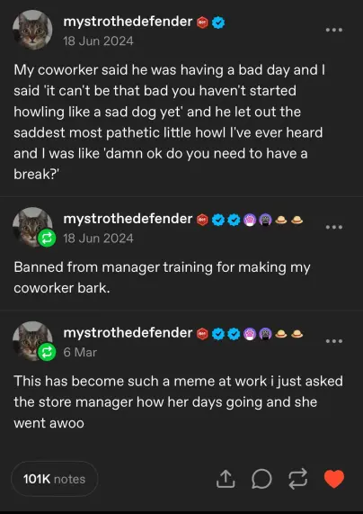 A humorous social media post by user "mystrothedefender" features three entries about a workplace incident that became a running joke. The first post from June 18, 2024, reads: "My coworker said he was having a bad day and I said 'it can't be that bad you haven't started howling like a sad dog yet' and he let out the saddest most pathetic little howl I've ever heard and I was like 'damn ok do you need to have a break?'"

The second post from the same day says: "Banned from manager training for making my coworker bark."

The third post from March 6 adds: "This has become such a meme at work I just asked the store manager how her day's going and she went awooo."