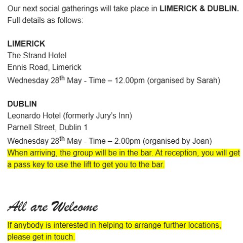 Our next social gatherings will take place in LIMERICK & DUBLIN.  Full details as follows:     LIMERICK  The Strand Hotel  Ennis Road, Limerick  Wednesday 28th May - Time – 12.00pm (organised by Sarah)     DUBLIN  Leonardo Hotel (formerly Jury’s Inn)  Parnell Street, Dublin 1 Wednesday 28th May - Time – 2.00pm (organised by Joan)  When arriving, the group will be in the bar. At reception, you will get a pass key to use the lift to get you to the bar.        All are Welcome  If anybody is interested in helping to arrange further locations, please get in touch.