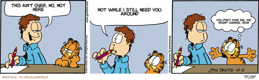 Original Garfield comic from October 2, 2010
Text replaced with lyrics from: Push

Transcript:
• This Ain't Over, No, Not Here
• Not While I Still Need You Around
• You Don't Owe Me, We Might Change, Yeah


--------------
Original Text:
• Jon:  I'm going to write a love letter to Liz.  And great love letters always compare the loved ones to something. What could that be?
• Garfield:  Well, duh! Lasagna!