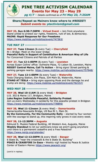 MAY 25, Sun 6:30-7:30PM – Virtual Event – Join from anywhere
Stand united to protect our rights, freedoms, rule of law, & democracy.

MAY 27, Tues 12noon (& every Tue) – #CherryfieldME 
Rt 1 Bridge: Meet on the lower bridge
Peaceful Rally in Support of Constitution & American Way of Life
For Concerned Citizens and Patriots of all Parties

MAY 27, Tue 12-1:00PM (& every Tue) – #LewistonME
Across #SusanCollins' office: Dufresne Plaza, 72 Lisbon St
RESIST Central Maine, Call To Action – Bring signs!

MAY 27, Tues 12-1:00PM (& every Tues) – #WatervilleME
Tesla Charging Station, Elm Plaza, 334 Main St
STAND AT TESLA – bring signs opposing Musk and the damage he and trump are doing

MAY 28, Wed 10-11AM (& every Wed) – #BridgtonME
U.S. 302 & Maine 117
Lake Region #Indivisible Peaceful, Solidarity Protest
Join us every Wednesday in solidarity for this peaceful protest in Bridgton

MAY 28, Wed 11-12noon (& every Wed) – #DamariscottaME
Damariscotta-Newcastle Bridge, US Bus Rt 1, Main St.
By the Community, For the Community Rally – started by four women with the courage to stand up, this inspiring rally grows in size every week. 

MAY 28, 11-12:30PM – #AugustaME
Edmund S. Muskie Federal Building, 40 Western Ave
Weekly Standout to let our politicians know we aren’t going anywhere until there is a permanent ceasefire and a #FreePalestine! 

MAY 28, Wed 12-12:30PM (& every Wed) – #BangorME
6 State St, near the crosswalk & the 6 State St. Building
PEACE & CEASEFIRE In #Gaza - Weekly vigil