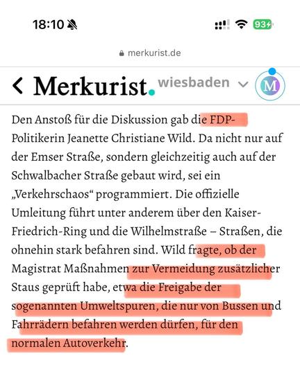 Das Bild zeigt eine Nachricht auf einem Smartphone, die von der Website "merkurist.de" stammt. Die Nachricht ist mit dem Titel "Merkurist wiesbaden" versehen und behandelt eine Diskussion über Verkehrsaufkommen in Wiesbaden. Der Text ist in deutscher Sprache und hebt bestimmte Abschnitte in Rot hervor. Die Hervorhebungen betreffen die FDP-Politikerin Jeanette Christiane Wild, die Kritik an der gleichzeitigen Bauarbeiten auf der Emser Straße und der Schwalbacher Straße äußert. Sie kritisiert die offizielle Umleitung, die über die Kaiser-Friedrich-Ring und die Wilhelmstraße führt, die bereits stark befahren sind. Wild fordert Maßnahmen zur Vermeidung zusätzlichen Staus, wie die Freigabe der Umweltspuren, die nur von Bussen und Fahrrädern befahren werden dürfen, für den normalen Autoverkehr. Die Nachricht wurde um 18:10 Uhr an einem Tag mit 93% Akkulaufzeit und aktivem WLAN empfangen.