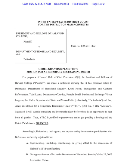 ORDER GRANTING PLAINTIFF’S MOTION FOR A TEMPORARY RESTRAINING ORDER For purposes of Federal Rule of Civil Procedure 65(b), the President and Fellows of Harvard College (“Plaintiff”) has made a sufficient showing that it has provided notice to Defendants Department of Homeland Security, Kristi Noem, Immigration and Customs Enforcement, Todd Lyons, Department of Justice, Pamela Bondi, Student and Exchange Visitor Program, Jim Hicks, Department of State, and Marco Rubio (collectively, “Defendants”) and that, unless its Motion for a Temporary Restraining Order (“TRO”), [ECF No. 4 (the “Motion”)], is granted, it will sustain immediate and irreparable injury before there is an opportunity to hear from all parties. Thus, a TRO is justified to preserve the status quo pending a hearing and the Plaintiff’s Motion is GRANTED. Accordingly, Defendants, their agents, and anyone acting in concert or participation with Defendants are hereby enjoined from: A. Implementing, instituting, maintaining, or giving effect to the revocation of Plaintiff’s SEVP certification; B. Giving any force or effect to the Department of Homeland Security’s May 22, 2025 Revocation Notic