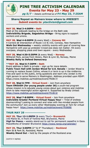 MAY 28, Wed 3-4:00PM – #BathME
Meet at the sidewalk leading to the bridge on the Bath side
Indivisibility Brigade, Sagadahoc Bridge – Bring signs to support workers and unions.

MAY 28, Wed 4-6:00PM (& every Wed) – #ConwayNH
4 Corners @ Intersection of Route 113 & 153
Walk Out Wednesday – weekly visibility events with goal of covering New Hampshire with pop-up protests! 

MAY 28, Wed 4:30-5:30PM (& every Wed) – #NorwayME
Witherell Park, across from library, Main & Lynn St
Weekly Rally to Defend Democracy

MAY 28, Wed 6-7:30PM – #BathME
Event address in Bath is private – sign up for more details.
Public Town Hall with Jordan Wood for U.S. Senate – Jordan Wood is running to replace Susan Collins, whose 6 yr term is up in the midterms.

MAY 28, Wed 6-7PM – Virtual Event – Join from anywhere
Team ENOUGH (for young people under 26) a youth-led program whose mission is to educate young voices about gun violence and mobilize them to take meaningful action against it. 

MAY 28, Wed 7-8:00PM – Virtual Event – Join from anywhere
Indivisible Greater Portland Virtual Happy Hour – Tired of endless doomscrolling? Looking to connect and relax with like-minded people from the community? 

MAY 29, Thur 12-1:00PM (& every Thur) – #BrunswickME
143 Maine St, in front of Tontine Mall
Vigil for Peace – weekly stand-out to call for permanent ceasefire in #Gaza.
#PeaceWorks of Greater Brunswick 

MAY 29, Thur 3:00PM (2nd & 4th Thursdays) - #RocklandME
Main Street & Park Street
Weekly Stand Out