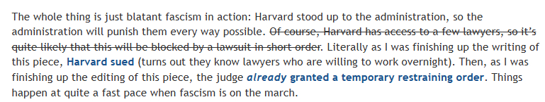 The whole thing is just blatant fascism in action: Harvard stood up to the administration, so the administration will punish them every way possible. Of course, Harvard has access to a few lawyers, so it’s quite likely that this will be blocked by a lawsuit in short order. Literally as I was finishing up the writing of this piece, Harvard sued (turns out they know lawyers who are willing to work overnight). Then, as I was finishing up the editing of this piece, the judge already granted a temporary restraining order. Things happen at quite a fast pace when fascism is on the march.