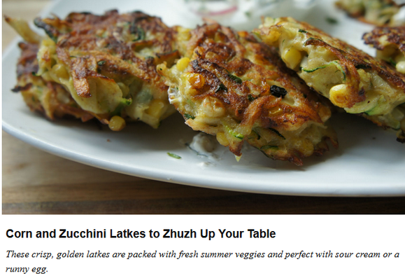 Corn and Zucchini Latkes to Zhuzh Up Your Table 
Because latkes aren't just for Hanukkah.
By Shannon Sarna | August 3, 2017 

These crisp, golden latkes are packed with fresh summer veggies and perfect with sour cream or a runny egg.

Ingredients
    1 russet potato, shredded
    1 medium-large zucchini
    2 ears of corn, kernals removed (keep corn raw)
    2 large eggs
    3–4 Tbsp wholewheat flour (can also use unbleached AP flour or matzah meal)
    ½ tsp salt, divided
    ¼ tsp pepper
    vegetable oil, for frying
    1 cup Greek yogurt or sour cream
    1–2 Tbsp chopped fresh herbs, such as cilantro, dill, mint, basil and/or parsley
    1 tsp fresh lemon zest
    ⅛ tsp salt
    radishes, thinly sliced, to serve (optional)

 Cut ends of zucchini and coarsely grate. Place in a large bowl with 1/4 tsp salt. Allow to sit for 20 minutes. After 20 minutes, place shredded zucchini in a kitchen towel & wring out excess water.
    Places shredded potato, zucchini, corn kernals, eggs, flour and 1/4 tsp salt and pepper in a large bowl. Mix until combined.
    Heat 2-3 Tbsp vegetable oil in a large saute pan over medium high heat.
    Form mixture into patties, size should be approximately 1/3 cup.  Cook latkes until golden and crispy on first side, around 3-4 minutes. Flip and cook for another 2-3 minutes.  Place onto a wire baking rack & add a pinch of salt immediately.
    (Alternately, oil a baking dish...spread & bake.)
    Garnish with thinly sliced radishes if desired.