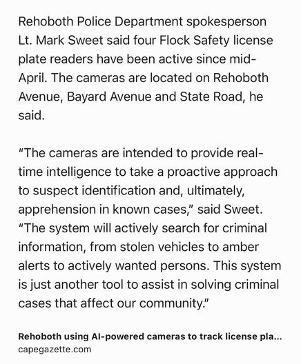 Text Shot: Rehoboth Police Department spokesperson Lt. Mark Sweet said four Flock Safety license plate readers have been active since mid-April. The cameras are located on Rehoboth Avenue, Bayard Avenue and State Road, he said.

“The cameras are intended to provide real-time intelligence to take a proactive approach to suspect identification and, ultimately, apprehension in known cases,” said Sweet. “The system will actively search for criminal information, from stolen vehicles to amber alerts to actively wanted persons. This system is just another tool to assist in solving criminal cases that affect our community.”