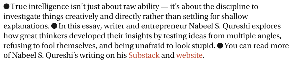 The image contains a block of text with a bullet point format. The text discusses the concept of true intelligence, emphasizing that it involves discipline and creativity in investigating things rather than settling for shallow explanations. It mentions an essay by writer and entrepreneur Nabeel S. Qureshi, who explores how great thinkers developed their insights by testing ideas from multiple angles, refusing to fool themselves, and being unafraid to look stupid. The text concludes by inviting readers to read more of Nabeel S. Qureshi's writing on his Substack and website. The text is presented in a simple, clean format with black text on a white background. The words "Substack" and "website" are highlighted in red, drawing attention to the author's online platforms.

Provided by @altbot, generated privately and locally using Ovis2-8B