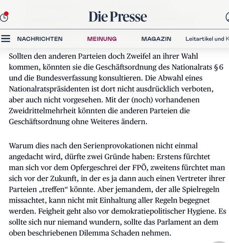Anneliese Rohrer, Kommentar in der "Presse", 23.5.25

Sollten den anderen Parteien doch Zweifel an ihrer Wahl kommen, könnten sie die Geschäftsordnung des Nationalrats § 6 und die Bundesverfassung konsultieren. Die Abwahl eines Nationalratspräsidenten ist dort nicht ausdrücklich verboten, aber auch nicht vorgesehen. Mit der (noch) vorhandenen Zweidrittelmehrheit könnten die anderen Parteien die Geschäftsordnung ohne Weiteres ändern.

Warum dies nach den Serienprovokationen nicht einmal angedacht wird, dürfte zwei Gründe haben: Erstens fürchtet man sich vor dem Opfergeschrei der FPÖ, zweitens fürchtet man sich vor der Zukunft, in der es ja dann auch einen Vertreter ihrer Parteien „treffen“ könnte. Aber jemandem, der alle Spielregeln missachtet, kann nicht mit Einhaltung aller Regeln begegnet werden. Feigheit geht also vor demokratiepolitischer Hygiene. Es sollte sich nur niemand wundern, sollte das Parlament an dem oben beschriebenen Dilemma Schaden nehmen.