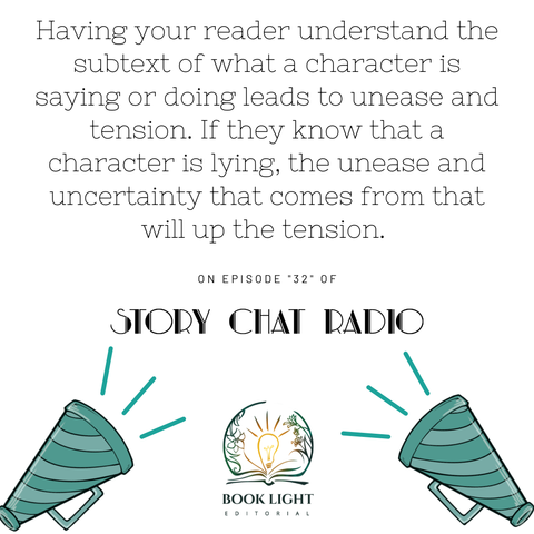 Solid white background. On the bottom center, there is the company logo for book light editorial, an open book with a lightbulb in the center. There are two teal and blue bullhorns on both bottom corners. The text says, “Having your reader understand the subtext of what a character is saying or doing leads to unease and tension. If they know that a character is lying, the unease and uncertainty that comes from that will up the tension.’ ‘On Episode ‘32’ of Story Chat Radio.’”