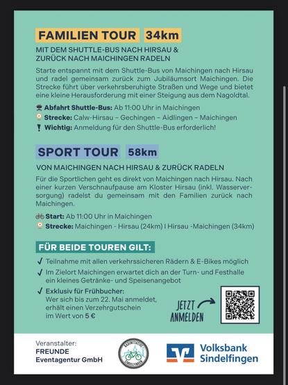 1. FAMILIEN TOUR 34km
MIT DEM SHUTTLE-BUS NACH HIRSAU &
ZURÜCK NACH MAICHINGEN RADELN

Starte entspannt mit dem Shuttle-Bus von Maichingen nach Hirsau
und radel gemeinsam zurück zum Jubiläumsort Maichingen. Die
Strecke führt über verkehrsberuhigte Straßen und Wege und bietet
eine kleine Herausforderung mit einer Steigung aus dem Nagoldtal.

Abfahrt Shuttle-Bus: Ab 11:00 Uhr in Maichingen

Strecke: Calw-Hirsau - Gechingen - Aidlingen - Maichingen

Wichtig: Anmeldung für den Shuttle-Bus erforderlich!

2. SPORT TOUR 58km

VON MAICHINGEN NACH HIRSAU & ZURÜCK RADELN

Für die Sportlichen geht es direkt von Maichingen nach Hirsau. Nach
einer kurzen Verschnaufpause am Kloster Hirsau (inkl. Wasserver-
sorgung) radelst du gemeinsam mit den Familien zurück nach
Maichingen.

Start: Ab 11:00 Uhr in Maichingen
Strecke: Maichingen - Hirsau (24km) | Hirsau -Maichingen (34km)

 
Teilnahme mit allen verkehrssicheren Rädern & E-Bikes möglich

Im Zielort Maichingen erwartet dich an der Turn- und Festhalle
ein kleines Getränke- und Speisenangebot

Veranstalter:
FREUNDE Eventagentur GmbH, VolksbankSindelfingen, Radinitiative Sindelfingen