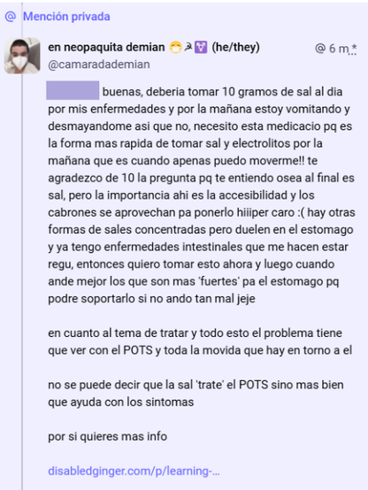 mi respuesta donde le digo 'buenas, deberia tomar 10 gramos de sal al dia por mis enfermedades y por la mañana estoy vomitando y desmayandome asi que no, necesito esta medicacio pq es la forma mas rapida de tomar sal y electrolitos por la mañana que es cuando apenas puedo moverme!! te agradezco de 10 la pregunta pq te entiendo osea al final es sal, pero la importancia ahi es la accesibilidad y los cabrones se aprovechan pa ponerlo hiiiper caro :( hay otras formas de sales concentradas pero duelen en el estomago y ya tengo enfermedades intestinales que me hacen estar regu, entonces quiero tomar esto ahora y luego cuando ande mejor los que son mas 'fuertes' pa el estomago pq podre soportarlo si no ando tan mal jeje
en cuanto al tema de tratar y todo esto el problema tiene que ver con el POTS y toda la movida que hay en torno a el
no se puede decir que la sal 'trate' el POTS sino mas bien que ayuda con los sintomas
por si quieres mas info' y aqui un enlace de un blog