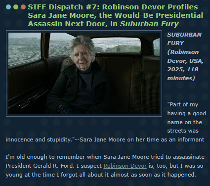 SIFF Dispatch #7: Robinson Devor Profiles Sara Jane Moore, the Would-Be Presidential Assassin Next Door, in Suburban Fury

SUBURBAN FURY 
(Robinson Devor, USA, 2025, 118 minutes) 

"Part of my having a good name on the streets was innocence and stupidity."--Sara Jane Moore on her time as an informant

I'm old enough to remember when Sara Jane Moore tried to assassinate President Gerald R. Ford. I suspect Robinson Devor is, too, but I was so young at the time I forgot all about it almost as soon as it happened.