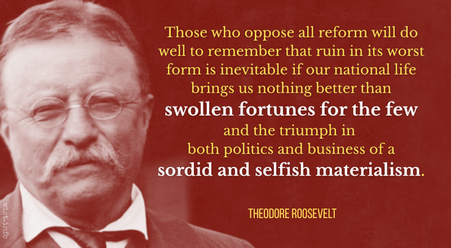 Those who oppose all reform will do well to remember that ruin in its worst form is inevitable if our national life brings us nothing better than swollen fortunes for the few and the triumph in both politics and business of a sordid and selfish materialism. - 
Teddy Roosevelt