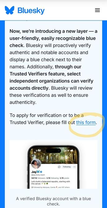 Now, we're introducing a new layer — a
user-friendly, easily recognizable blue
check. Bluesky will proactively verify
authentic and notable accounts and
display a blue check next to their
names. Additionally, through our
Trusted Verifiers feature, select
independent organizations can verify
accounts directly. Bluesky will review
these verifications as well to ensure
authenticity.

To apply for verification or to be a
Trusted Verifier, please fill out this form.