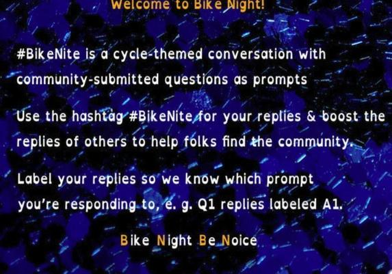 Welcome to Bike Night!

#BikeNite is a cycle-themed conversation with community-submitted questions as prompts

Use the hashtag #BikeNite for your replies & boost the replies of others to help folks find the community.

Label your replies so we know which prompt
you’re responding to, e. g. Q1 replies labeled A1.

“Bike Night Be Noice” with the letters ‘B’ and ’N’ differentiated in a different color.
Image by @meganL@mas.to