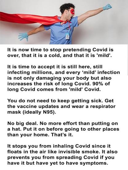 It is now time to stop pretending Covid is over, that it is a cold, and that it is 'mild". 
It is time to accept it is still here, still infecting millions, and every ‘mild’ infection is not only damaging your body but also increases the risk of long Covid. 90% of long Covid comes from 'mild’ Covid. 

You do not need to keep getting sick. Get the vaccine updates and wear a respirator mask (ideally N95). 

No big deal. No more effort than putting on a hat. Put it on before going to other places than your home. That’s it. 

It stops you from inhaling Covid since it floats in the air like invisible smoke. It also prevents you from spreading Covid if you have it but have yet to have symptoms.