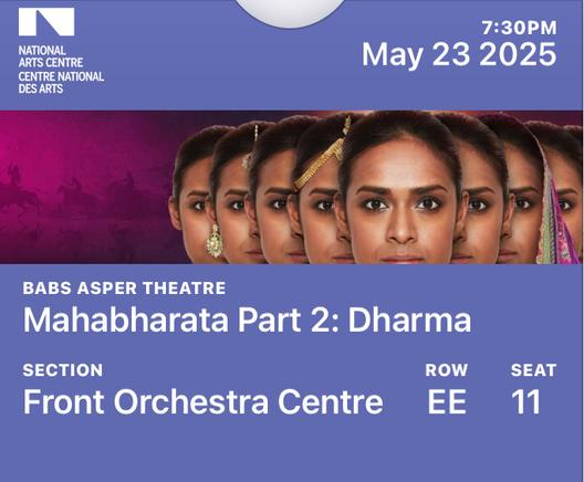 “ v 7:30PM

o May 23 2025 T2y 3\ WD

BABS ASPER THEATR; V . —

Mahabharata Part 2: Dharma

SECTION ROW SEAT

Front OrchestraCentre EE 11