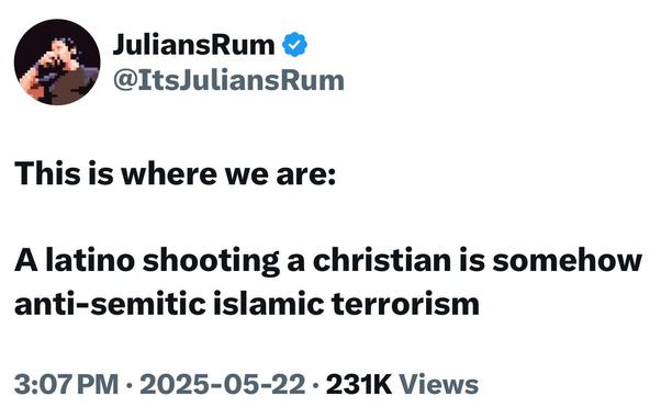 JuliansRum &
@ItsJuliansRum

This is where we are:
A latino shooting a christian is somehow anti-semitic islamic terrorism

3:07 PM • 2025-05-22 • 231K Views