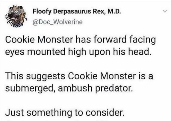 Floofy Derpasaurus Rex, M.D.
@Doc_Wolverine

Cookie Monster has forward facing eyes mounted high upon his head.

This suggests Cookie Monster is a submerged, ambush predator.

Just something to consider.