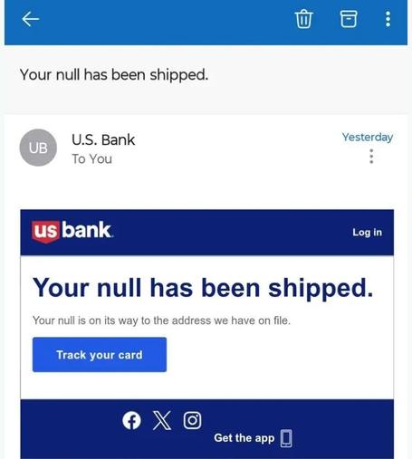 Screenshot from an email sent by "U.S. Bank"

←                           [rubbish bin icon] [archive box icon] [vertical dots]
Your null has been shipped.
(UB) U.S. Bank         Yesterday
To You                      [vertical dots]

US bank                   Log in
Your null has been shipped.
Your null is on its way to the address we have on file.
[ Track your card ]

[Facebook logo] [X logo] [Instagram Logo]
                          Get the app [mobile phone icon]