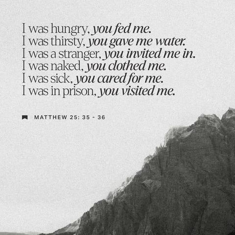 "For I was hungry and you gave me something to eat, I was thirsty and you gave me something to drink, I was a stranger and you invited me in I needed clothes and you clothed me, I was sick and you looked after me, I was in prison and you came to visit me.’" - Matthew 25:35-36 (NIV)
