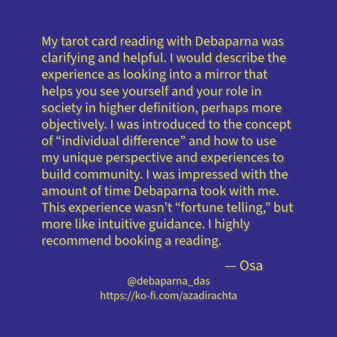 Yellow-green text with brown shadow on a mid-to-high saturation deep violet-blue background reads as:

"My tarot card reading with Debaparna was clarifying and helpful. I would describe the experience as looking into a mirror that helps you see yourself and your role in society in higher definition, perhaps more objectively. I was introduced to the concept of “individual difference” and how to use my unique perspective and experiences to build community. I was impressed with the amount of time Debaparna took with me. This experience wasn’t “fortune telling,” but more like intuitive guidance. I highly recommend booking a reading.

— Osa."

My Fediverse URL and the link to my Ko-Fi page have also been added below (check the text portion of this post for that.)