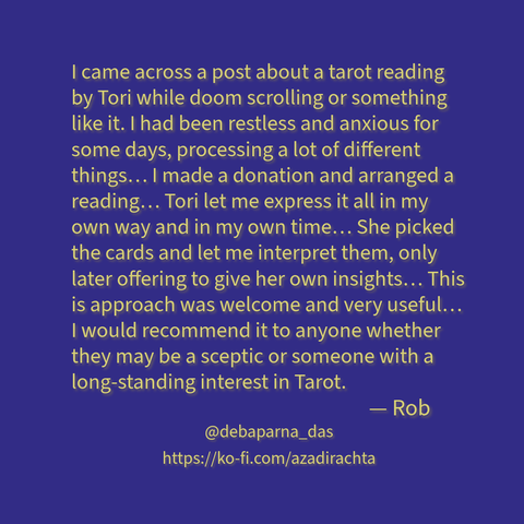 Yellow-green text with brown shadow on a mid-to-high saturation deep violet-blue background reads as:

"I came across a post about a tarot reading by Tori while doom scrolling or something like it. I had been restless and anxious for some days, processing a lot of different things… I made a donation and arranged a reading… Tori let me express it all in my own way and in my own time… She picked the cards and let me interpret them, only later offering to give her own insights… This is approach was welcome and very useful… I would recommend it to anyone whether they may be a sceptic or someone with a long-standing interest in Tarot.

— Rob."

My Fediverse URL and the link to my Ko-Fi page have also been added below (check the text portion of this post for that.)