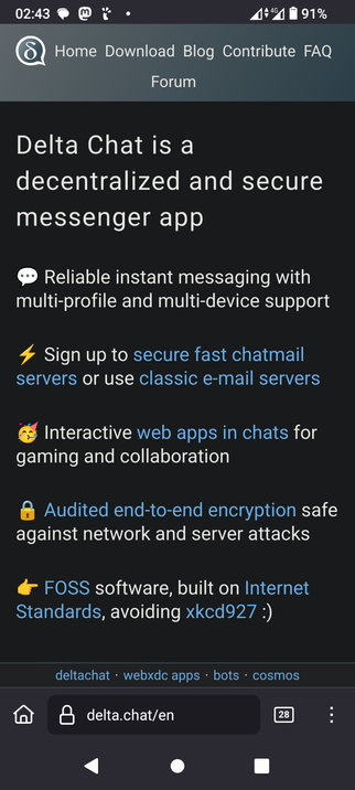 The image shows a screenshot of a mobile device displaying the Delta Chat website. The top section of the screen features a dark gray bar with the text "Home Download Blog Contribute FAQ Forum" and a logo with a speech bubble containing the letter "D." The time is 02:43, and the battery is at 91%.

Below the bar, the main content area is black with white and blue text. It states, "Delta Chat is a decentralized and secure messenger app." The features listed include reliable instant messaging with multi-profile and multi-device support, the option to sign up for secure fast chatmail servers or use classic e-mail servers, interactive web apps in chats for gaming and collaboration, and audited end-to-end encryption safe against network and server attacks. The text also mentions that Delta Chat is FOSS software built on Internet Standards, avoiding xkcd927.

At the bottom of the screen, there is a search bar with the URL "delta.chat/en" and a number "28" in a square, indicating notifications. The navigation bar includes a home icon, a lock icon, and a menu icon.