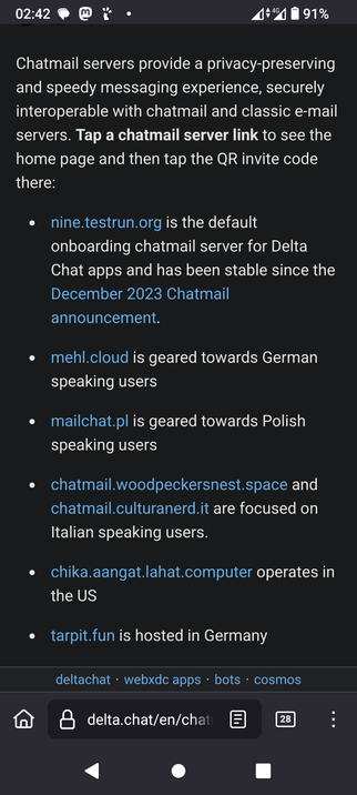 The image displays a smartphone screen with a dark background. At the top, there is a status bar showing the time as 02:42, a battery level of 91%, and a 4G signal. Below the status bar, there is a text section that provides information about Chatmail servers. The text explains that Chatmail servers offer a privacy-preserving and speedy messaging experience, interoperable with chatmail and classic email servers. It instructs users to tap a chatmail server link to see the home page and then tap the QR invite code.

The text lists several Chatmail server links, each with a brief description:

"nine.testrun.org" is the default onboarding chatmail server for Delta Chat apps and has been stable since the December 2023 Chatmail announcement.

"mehl.cloud" is geared towards German-speaking users.


"mailchat.pl" is geared towards Polish-speaking users.

"chatmail.woodpeckersnest.space" and "chatmail.culturander.it" are focused on Italian-speaking users.

"chika.aangat.lahat.computer" operates in the US.

"tarpit.fun" is hosted in Germany.

At the bottom of the screen, there is a navigation bar with a home icon, a search bar displaying "delta.chat/en/chat," and a number "28" indicating unread notifications. The navigation bar also includes options for "webxdc apps," "bots," and "cosmos."

 Ovis2-8B

🌱 Energy used: 2.305 Wh