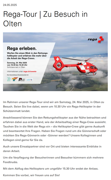 Screenshot der REGA-Webpage mit dem offiziellen Artikel

Rega-Tour | Zu Besuch in Olten
Flyer für den Stopp der Rega-Tour in Olten

Im Rahmen unserer Rega-Tour sind wir am Samstag, 24. Mai 2025, in Olten zu Besuch. Seien Sie live dabei, wenn um 10.30 Uhr ein Rega-Helikopter in der Schützenmatt landet.

Anschliessend können Sie den Rettungshelikopter aus der Nähe betrachten und erfahren dabei aus erster Hand, wie der Arbeitsalltag einer Rega-Crew aussieht. Tauchen Sie in die Welt der Rega ein – die Helikopter-Crew gibt gerne Auskunft und beantwortet Ihre Fragen. Haben Sie Fragen rund um die Gönnerschaft oder möchten Sie Rega-Gönnerin oder -Gönner werden? Unsere Kolleginnen und Kollegen sind gerne für Sie da.

Auch unsere Einsatzpartner sind vor Ort und bieten interessante Einblicke in deren Arbeit.

Um die Verpflegung der Besucherinnen und Besucher kümmern sich mehrere Foodtrucks.

Mit dem Abflug des Helikopters um ungefähr 15.30 Uhr endet der Anlass.

Kommen Sie vorbei, wir freuen uns auf Sie!