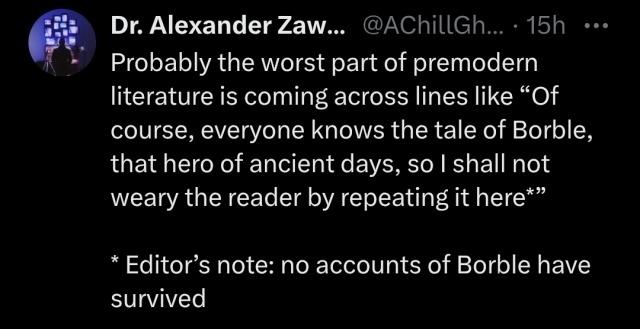Text on tumblr from dr Alexander Zaw...

Probably the worst part of premodern literature is coming across lines like "Of course, everyone knows the tale of Borble, that hero of ancient days, so I shall not weary the reader by repeating it here*"

*Editor's note: no accounts of Borble have survived